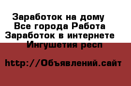 Заработок на дому! - Все города Работа » Заработок в интернете   . Ингушетия респ.